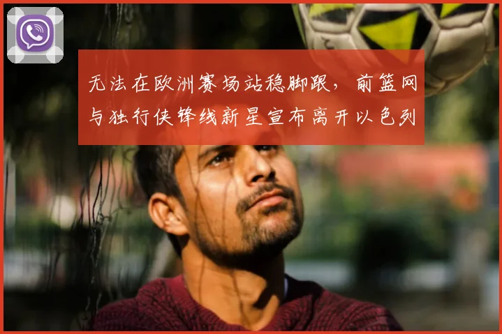 无法在欧洲赛场站稳脚跟，前篮网与独行侠锋线新星宣布离开以色列球队_爱德华兹_1_CBA