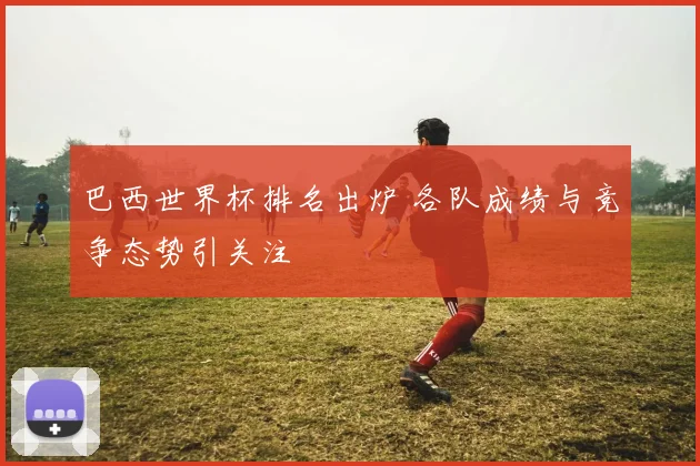 巴西世界杯排名出炉 各队成绩与竞争态势引关注